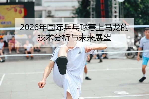 2026年国际乒乓球赛上马龙的技术分析与未来展望（Kaiyun Sports）