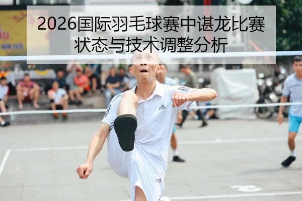 2026国际羽毛球赛中谌龙比赛状态与技术调整分析 - Kaiyun Sports
