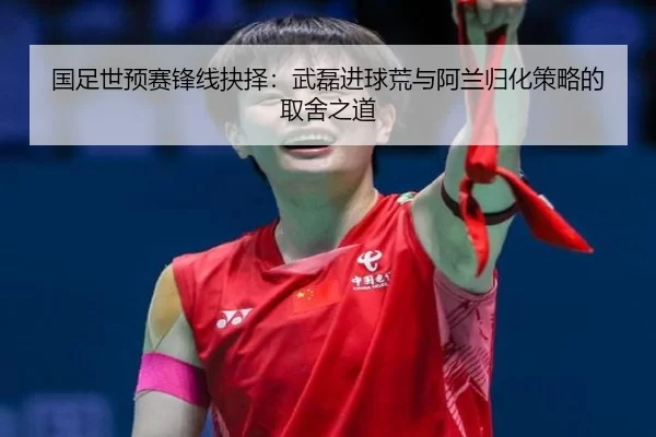 国足世预赛锋线抉择：武磊进球荒与阿兰归化策略的取舍之道