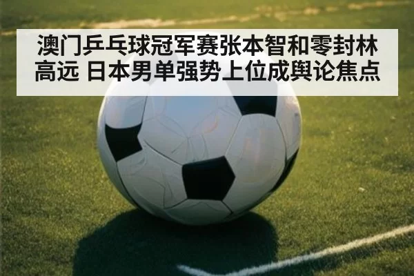 澳门乒乓球冠军赛张本智和零封林高远 日本男单强势上位成舆论焦点