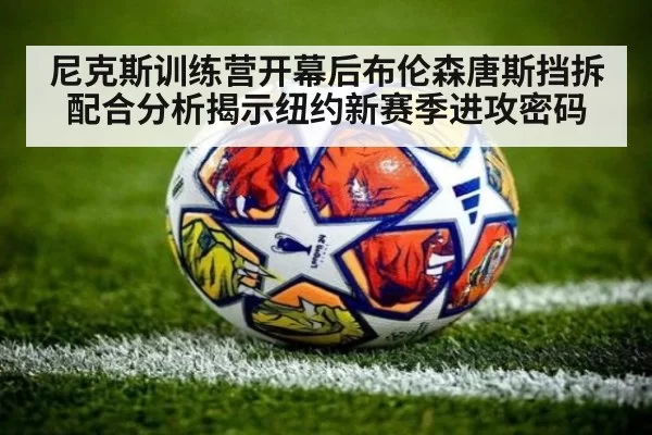 尼克斯训练营开幕后布伦森唐斯挡拆配合分析揭示纽约新赛季进攻密码