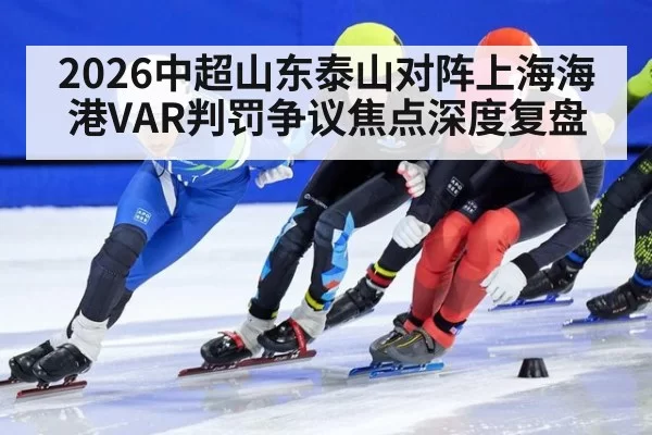 2026中超山东泰山对阵上海海港VAR判罚争议焦点深度复盘
